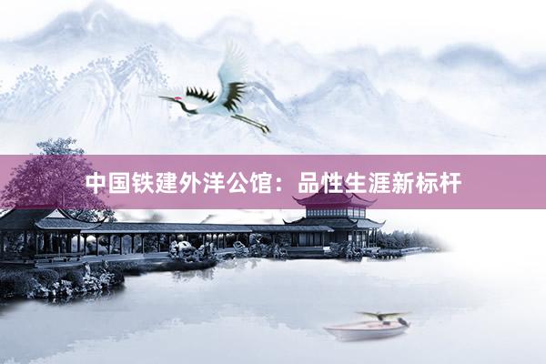 中国铁建外洋公馆：品性生涯新标杆