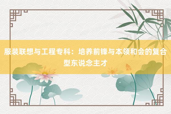 服装联想与工程专科：培养前锋与本领和会的复合型东说念主才