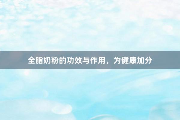 全脂奶粉的功效与作用，为健康加分