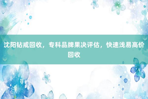 沈阳钻戒回收，专科品牌果决评估，快速浅易高价回收