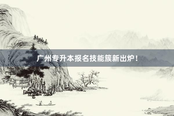 广州专升本报名技能簇新出炉！