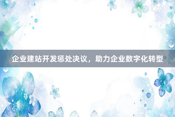 企业建站开发惩处决议，助力企业数字化转型