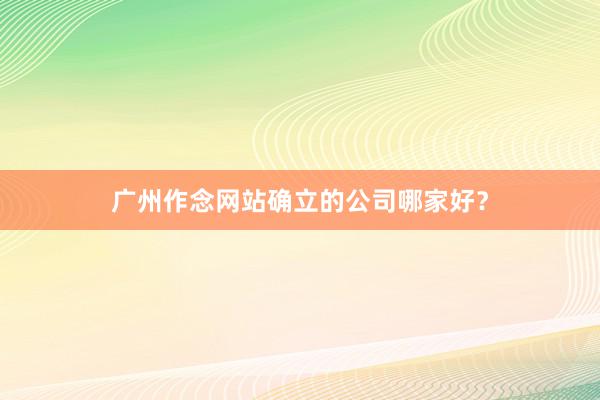 广州作念网站确立的公司哪家好？