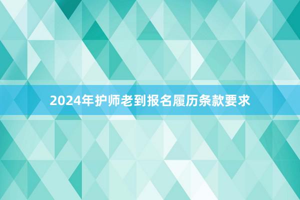 2024年护师老到报名履历条款要求