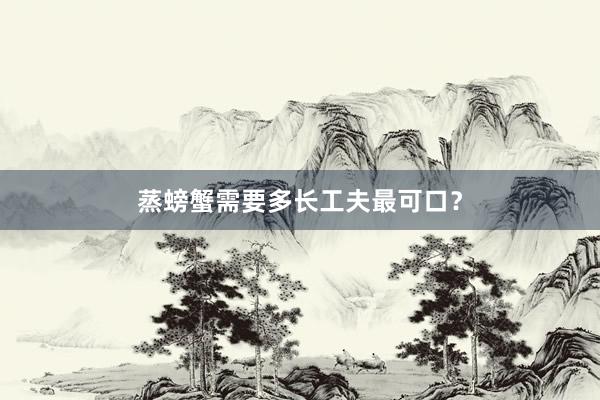 蒸螃蟹需要多长工夫最可口？